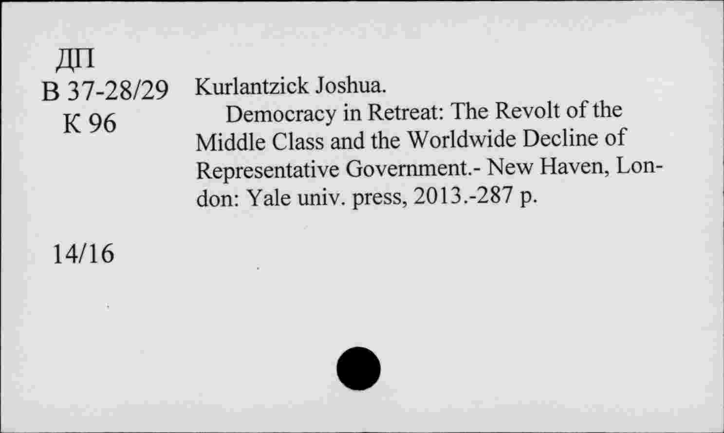 ﻿Zin
B 37-28/29
K 96
Kurlantzick Joshua.
Democracy in Retreat: The Revolt of the Middle Class and the Worldwide Decline of Representative Government.- New Haven, London: Yale univ. press, 2013.-287 p.
14/16